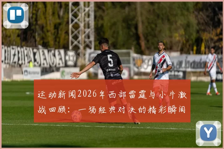 运动新闻2026年西部雷霆与小牛激战回顾：一场经典对决的精彩瞬间与战术分析