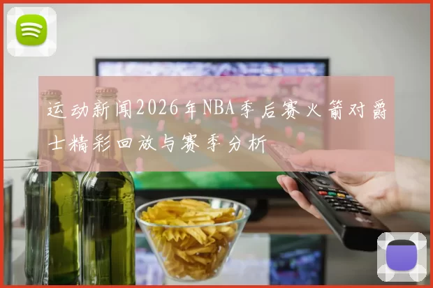 运动新闻2026年NBA季后赛火箭对爵士精彩回放与赛季分析
