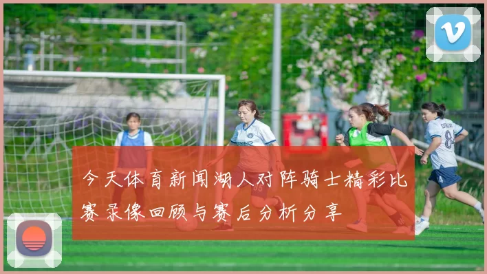 今天体育新闻湖人对阵骑士精彩比赛录像回顾与赛后分析分享
