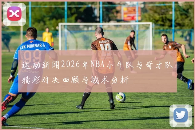 运动新闻2026年NBA小牛队与奇才队精彩对决回顾与战术分析
