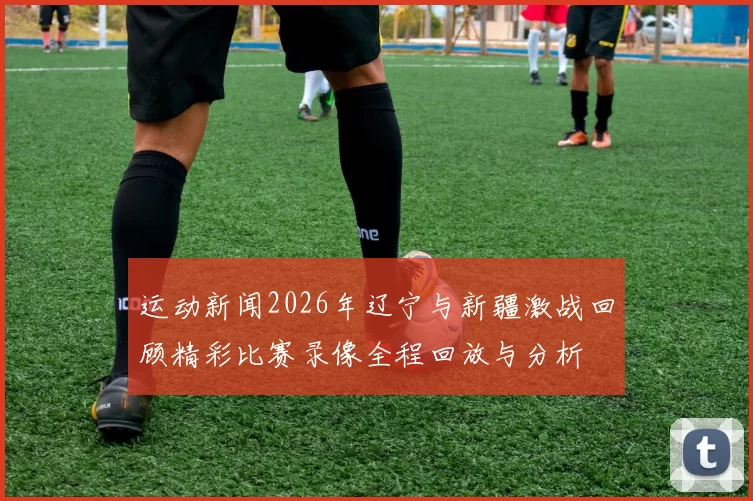 运动新闻2026年辽宁与新疆激战回顾精彩比赛录像全程回放与分析