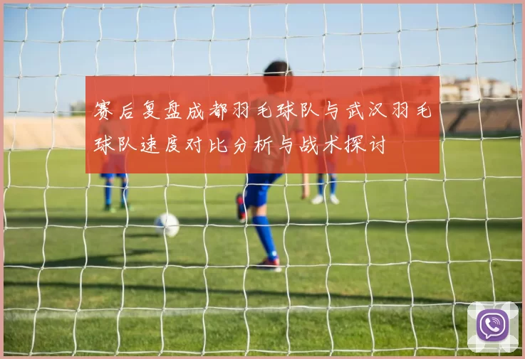 赛后复盘成都羽毛球队与武汉羽毛球队速度对比分析与战术探讨