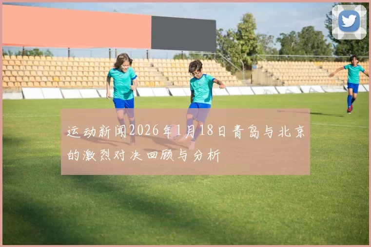 运动新闻2026年1月18日青岛与北京的激烈对决回顾与分析